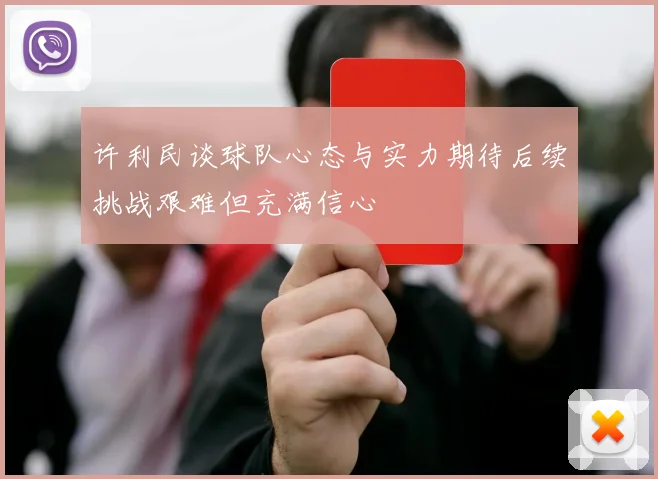 许利民谈球队心态与实力期待后续挑战艰难但充满信心