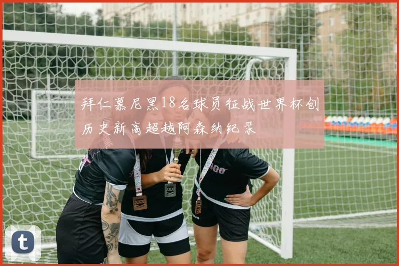 拜仁慕尼黑18名球员征战世界杯创历史新高超越阿森纳纪录