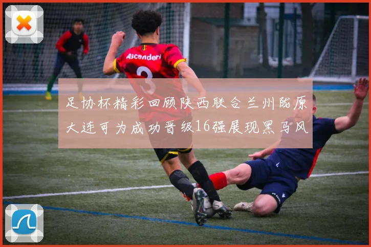 足协杯精彩回顾陕西联合兰州陇原大连可为成功晋级16强展现黑马风采
