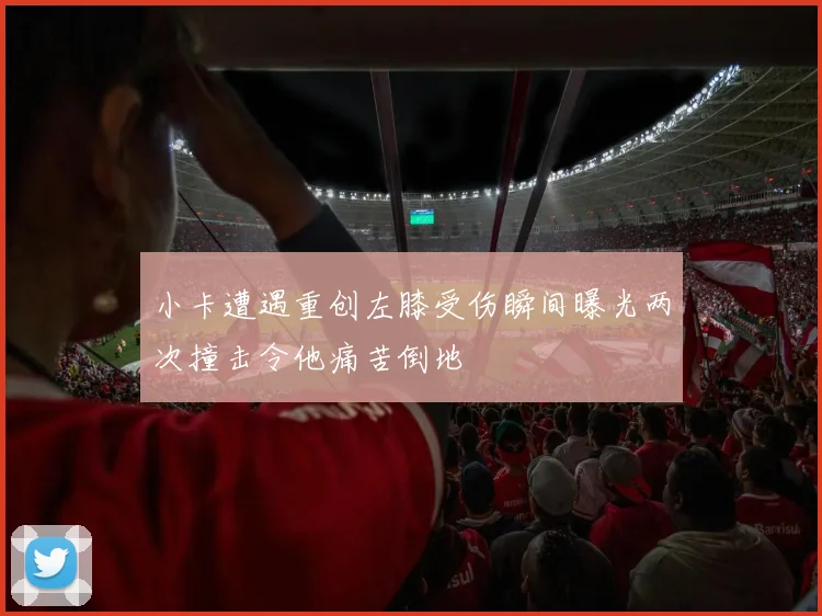 小卡遭遇重创左膝受伤瞬间曝光两次撞击令他痛苦倒地
