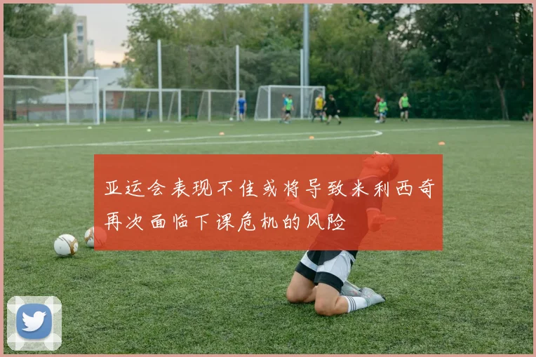 亚运会表现不佳或将导致米利西奇再次面临下课危机的风险