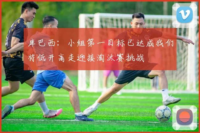 库巴西：小组第一目标已达成我们将低开高走迎接淘汰赛挑战