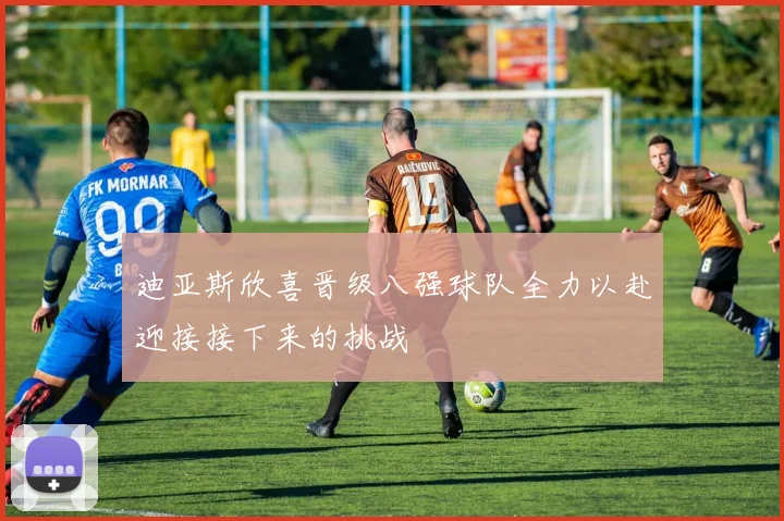 迪亚斯欣喜晋级八强球队全力以赴迎接接下来的挑战