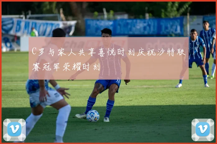 C罗与家人共享喜悦时刻庆祝沙特联赛冠军荣耀时刻