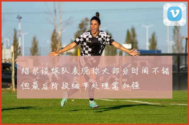 绍尔谈球队表现称大部分时间不错但最后阶段细节处理需加强