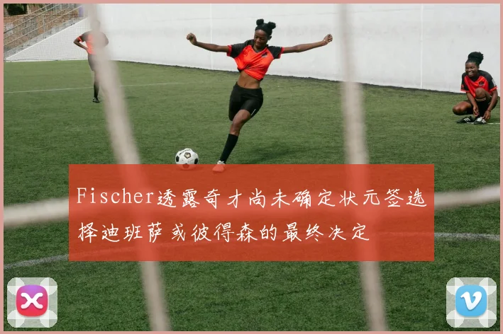 Fischer透露奇才尚未确定状元签选择迪班萨或彼得森的最终决定