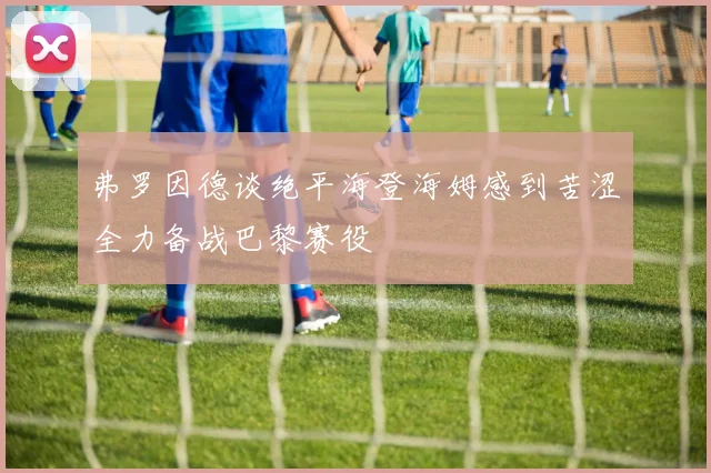 弗罗因德谈绝平海登海姆感到苦涩全力备战巴黎赛役