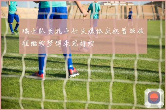 瑞士队长扎卡社交媒体庆祝晋级旅程继续梦想未完待续