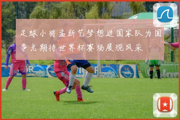 足球小将孟新艺梦想进国家队为国争光期待世界杯赛场展现风采