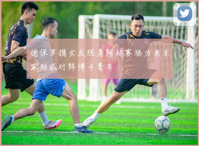 德保罗携女友现身阿超赛场为老东家助威对阵博卡青年